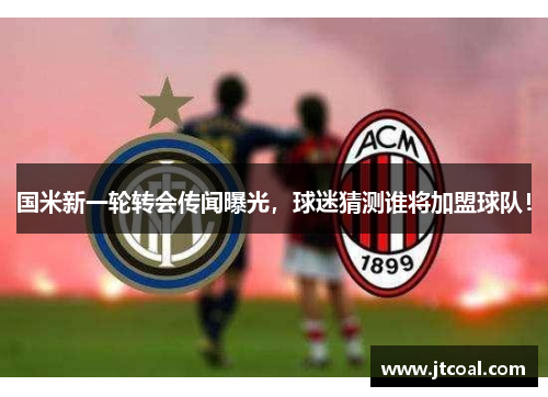 国米新一轮转会传闻曝光，球迷猜测谁将加盟球队！