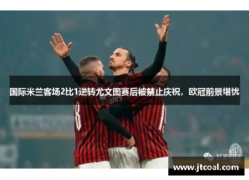 国际米兰客场2比1逆转尤文图赛后被禁止庆祝，欧冠前景堪忧